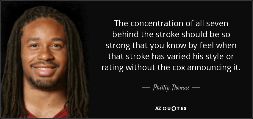 The concentration of all seven behind the stroke should be so strong that you know by feel when that stroke has varied his style or rating without the cox announcing it. - Phillip Thomas