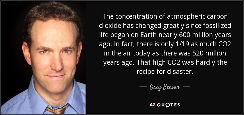 The concentration of atmospheric carbon dioxide has changed greatly since fossilized life began on Earth nearly 600 million years ago. In fact, there is only 1/19 as much CO2 in the air today as there was 520 million years ago. That high CO2 was hardly the recipe for disaster. - Greg Benson