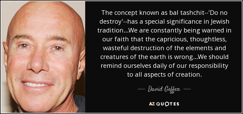 The concept known as bal tashchit--'Do no destroy'--has a special significance in Jewish tradition...We are constantly being warned in our faith that the capricious, thoughtless, wasteful destruction of the elements and creatures of the earth is wrong...We should remind ourselves daily of our responsibility to all aspects of creation. - David Geffen