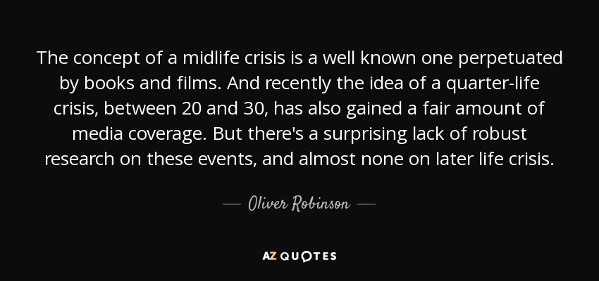 The concept of a midlife crisis is a well known one perpetuated by books and films. And recently the idea of a quarter-life crisis, between 20 and 30, has also gained a fair amount of media coverage. But there's a surprising lack of robust research on these events, and almost none on later life crisis. - Oliver Robinson