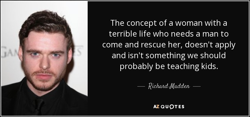 The concept of a woman with a terrible life who needs a man to come and rescue her, doesn't apply and isn't something we should probably be teaching kids. - Richard Madden