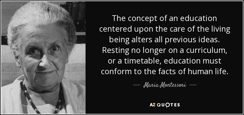The concept of an education centered upon the care of the living being alters all previous ideas. Resting no longer on a curriculum, or a timetable, education must conform to the facts of human life. - Maria Montessori