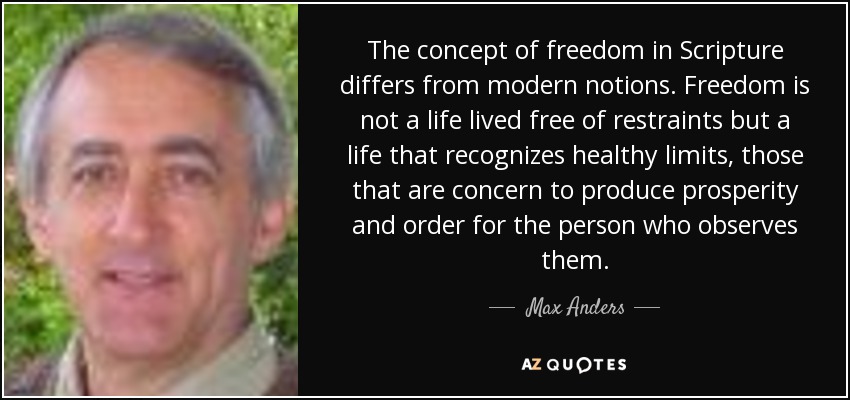 The concept of freedom in Scripture differs from modern notions. Freedom is not a life lived free of restraints but a life that recognizes healthy limits, those that are concern to produce prosperity and order for the person who observes them. - Max Anders