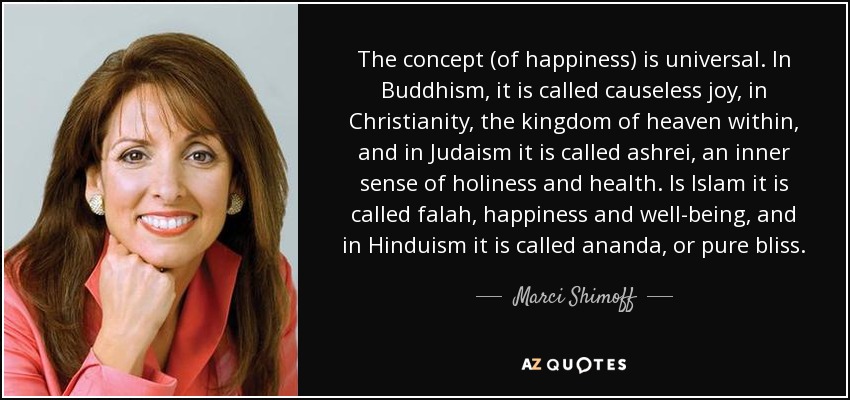 The concept (of happiness) is universal. In Buddhism, it is called causeless joy, in Christianity, the kingdom of heaven within, and in Judaism it is called ashrei, an inner sense of holiness and health. Is Islam it is called falah, happiness and well-being, and in Hinduism it is called ananda, or pure bliss. - Marci Shimoff