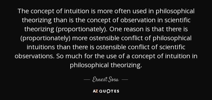 The concept of intuition is more often used in philosophical theorizing than is the concept of observation in scientific theorizing (proportionately). One reason is that there is (proportionately) more ostensible conflict of philosophical intuitions than there is ostensible conflict of scientific observations. So much for the use of a concept of intuition in philosophical theorizing. - Ernest Sosa