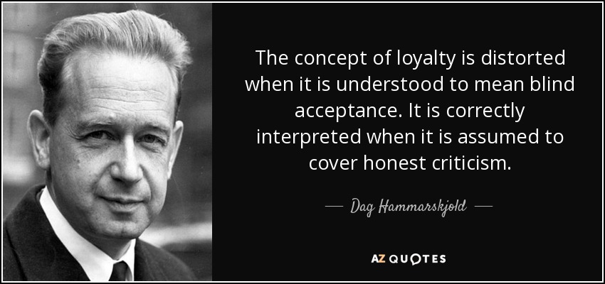 The concept of loyalty is distorted when it is understood to mean blind acceptance. It is correctly interpreted when it is assumed to cover honest criticism. - Dag Hammarskjold