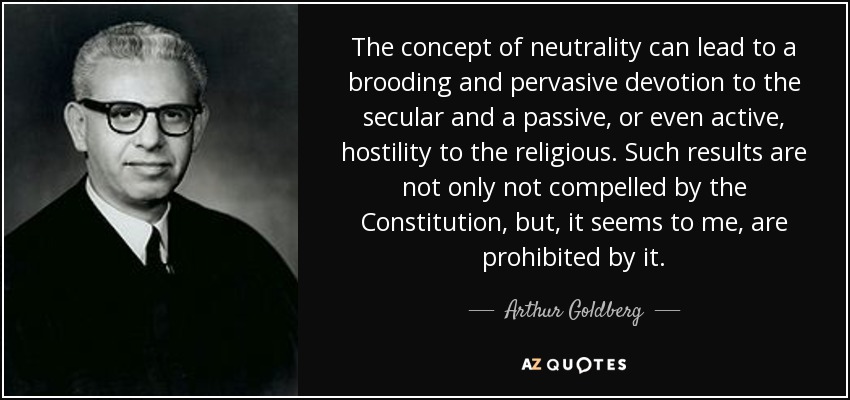 The concept of neutrality can lead to a brooding and pervasive devotion to the secular and a passive, or even active, hostility to the religious. Such results are not only not compelled by the Constitution, but, it seems to me, are prohibited by it. - Arthur Goldberg