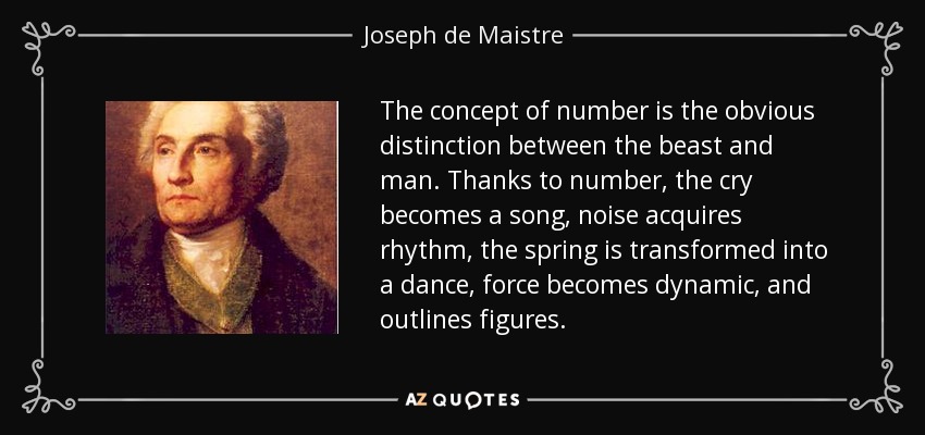 The concept of number is the obvious distinction between the beast and man. Thanks to number, the cry becomes a song, noise acquires rhythm, the spring is transformed into a dance, force becomes dynamic, and outlines figures. - Joseph de Maistre