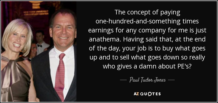 The concept of paying one-hundred-and-something times earnings for any company for me is just anathema. Having said that, at the end of the day, your job is to buy what goes up and to sell what goes down so really who gives a damn about PE's? - Paul Tudor Jones