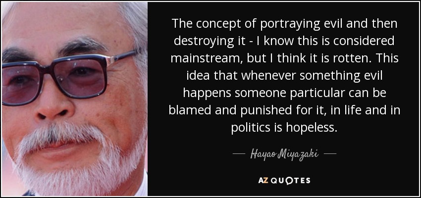 The concept of portraying evil and then destroying it - I know this is considered mainstream, but I think it is rotten. This idea that whenever something evil happens someone particular can be blamed and punished for it, in life and in politics is hopeless. - Hayao Miyazaki