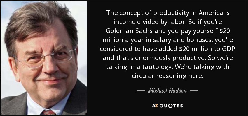 The concept of productivity in America is income divided by labor. So if you're Goldman Sachs and you pay yourself $20 million a year in salary and bonuses, you're considered to have added $20 million to GDP, and that's enormously productive. So we're talking in a tautology. We're talking with circular reasoning here. - Michael Hudson
