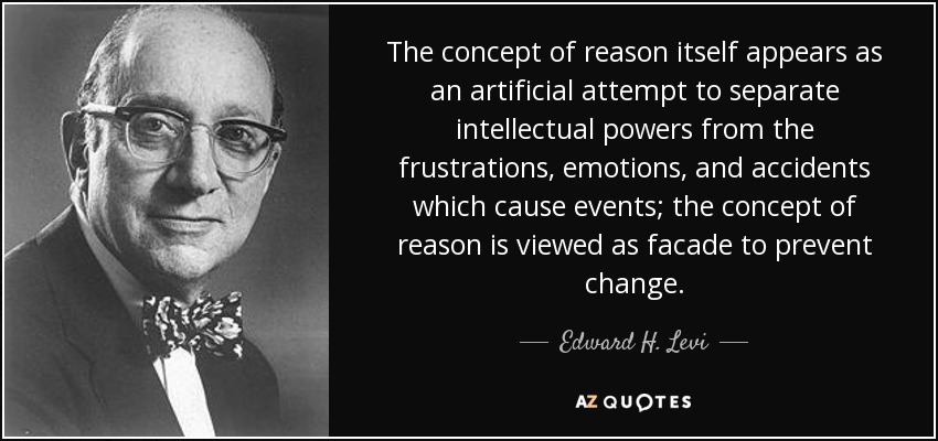 The concept of reason itself appears as an artificial attempt to separate intellectual powers from the frustrations, emotions, and accidents which cause events; the concept of reason is viewed as facade to prevent change. - Edward H. Levi