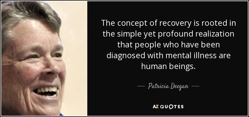 The concept of recovery is rooted in the simple yet profound realization that people who have been diagnosed with mental illness are human beings. - Patricia Deegan