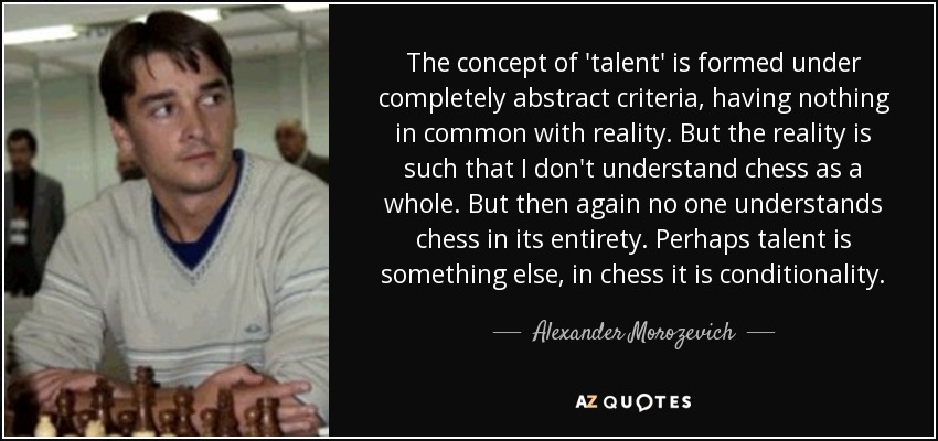 The concept of 'talent' is formed under completely abstract criteria, having nothing in common with reality. But the reality is such that I don't understand chess as a whole. But then again no one understands chess in its entirety. Perhaps talent is something else, in chess it is conditionality. - Alexander Morozevich