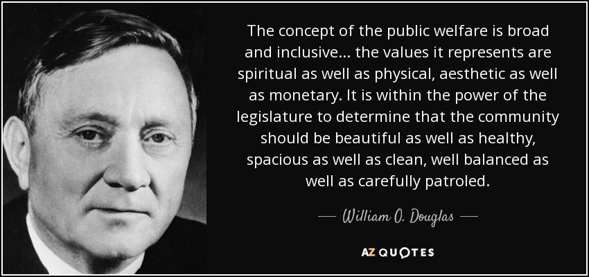 The concept of the public welfare is broad and inclusive ... the values it represents are spiritual as well as physical, aesthetic as well as monetary. It is within the power of the legislature to determine that the community should be beautiful as well as healthy, spacious as well as clean, well balanced as well as carefully patroled. - William O. Douglas