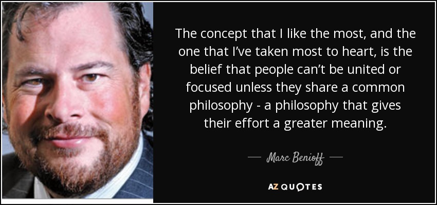 The concept that I like the most, and the one that I’ve taken most to heart, is the belief that people can’t be united or focused unless they share a common philosophy - a philosophy that gives their effort a greater meaning. - Marc Benioff