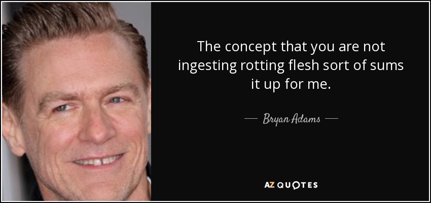The concept that you are not ingesting rotting flesh sort of sums it up for me. - Bryan Adams