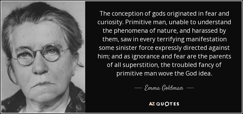 The conception of gods originated in fear and curiosity. Primitive man, unable to understand the phenomena of nature, and harassed by them, saw in every terrifying manifestation some sinister force expressly directed against him; and as ignorance and fear are the parents of all superstition, the troubled fancy of primitive man wove the God idea. - Emma Goldman