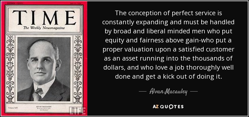 The conception of perfect service is constantly expanding and must be handled by broad and liberal minded men who put equity and fairness above gain-who put a proper valuation upon a satisfied customer as an asset running into the thousands of dollars, and who love a job thoroughly well done and get a kick out of doing it. - Alvan Macauley