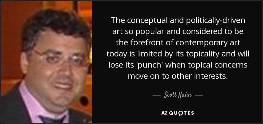 The conceptual and politically-driven art so popular and considered to be the forefront of contemporary art today is limited by its topicality and will lose its 'punch' when topical concerns move on to other interests. - Scott Kahn