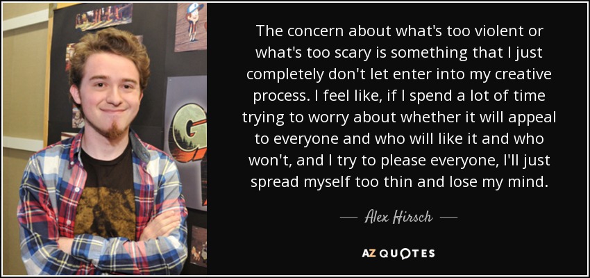 The concern about what's too violent or what's too scary is something that I just completely don't let enter into my creative process. I feel like, if I spend a lot of time trying to worry about whether it will appeal to everyone and who will like it and who won't, and I try to please everyone, I'll just spread myself too thin and lose my mind. - Alex Hirsch