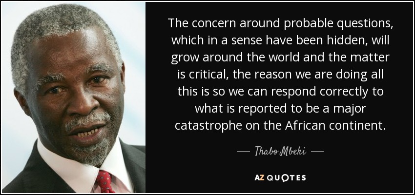 The concern around probable questions, which in a sense have been hidden, will grow around the world and the matter is critical, the reason we are doing all this is so we can respond correctly to what is reported to be a major catastrophe on the African continent. - Thabo Mbeki