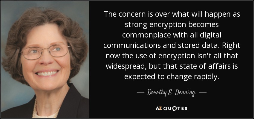 The concern is over what will happen as strong encryption becomes commonplace with all digital communications and stored data. Right now the use of encryption isn't all that widespread, but that state of affairs is expected to change rapidly. - Dorothy E. Denning