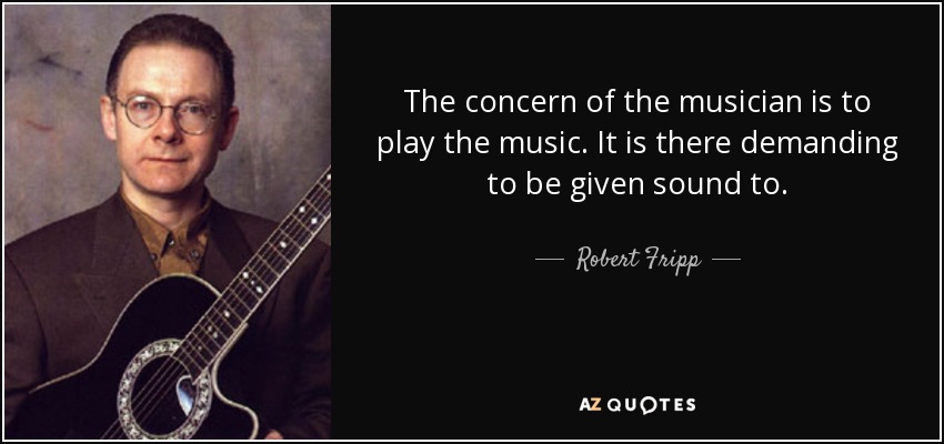 The concern of the musician is to play the music. It is there demanding to be given sound to. - Robert Fripp
