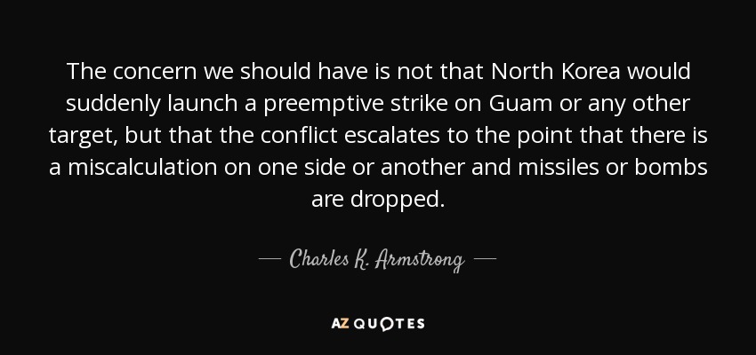 The concern we should have is not that North Korea would suddenly launch a preemptive strike on Guam or any other target, but that the conflict escalates to the point that there is a miscalculation on one side or another and missiles or bombs are dropped. - Charles K. Armstrong