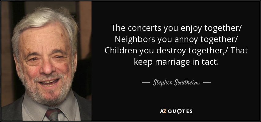 The concerts you enjoy together/ Neighbors you annoy together/ Children you destroy together,/ That keep marriage in tact. - Stephen Sondheim