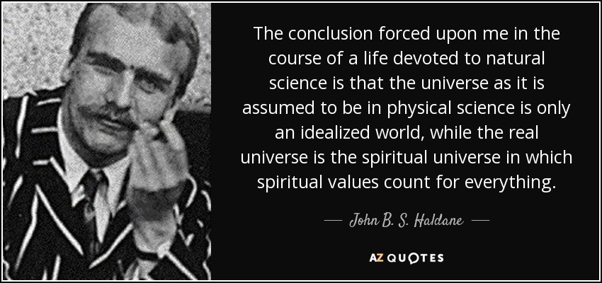 The conclusion forced upon me in the course of a life devoted to natural science is that the universe as it is assumed to be in physical science is only an idealized world, while the real universe is the spiritual universe in which spiritual values count for everything. - John B. S. Haldane