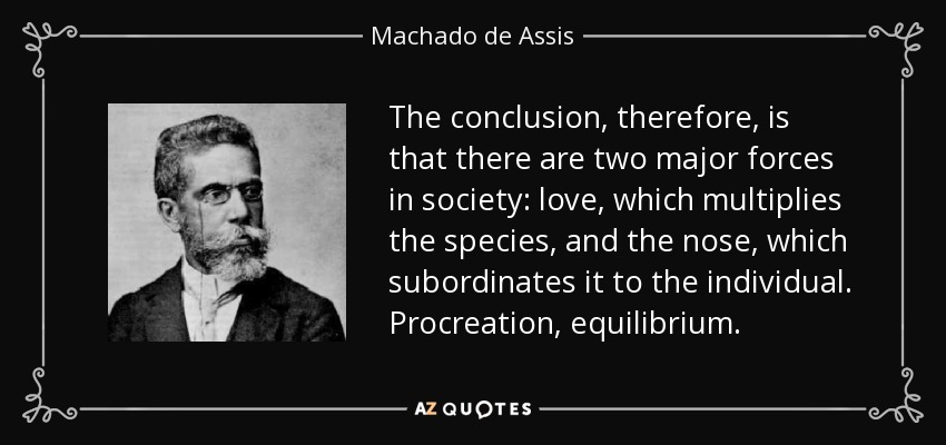 The conclusion, therefore, is that there are two major forces in society: love, which multiplies the species, and the nose, which subordinates it to the individual. Procreation, equilibrium. - Machado de Assis