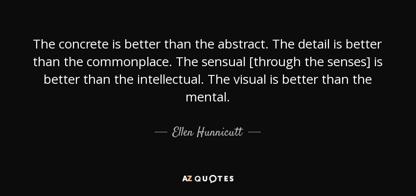 The concrete is better than the abstract. The detail is better than the commonplace. The sensual [through the senses] is better than the intellectual. The visual is better than the mental. - Ellen Hunnicutt