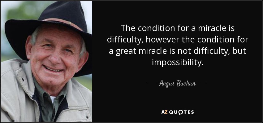 The condition for a miracle is difficulty, however the condition for a great miracle is not difficulty, but impossibility. - Angus Buchan