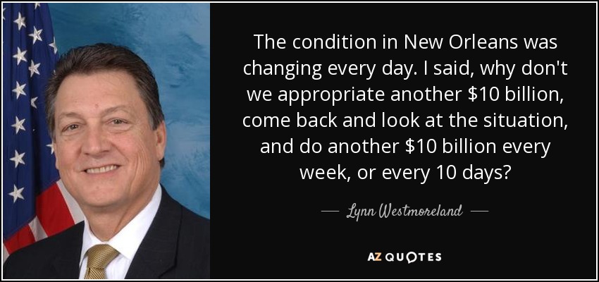 The condition in New Orleans was changing every day. I said, why don't we appropriate another $10 billion, come back and look at the situation, and do another $10 billion every week, or every 10 days? - Lynn Westmoreland