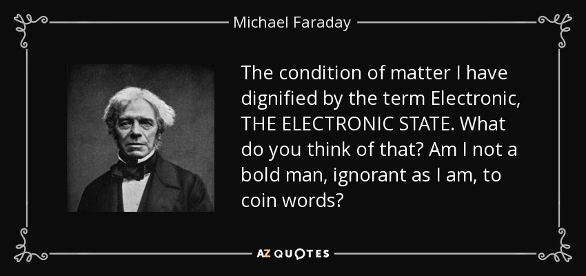 The condition of matter I have dignified by the term Electronic, THE ELECTRONIC STATE. What do you think of that? Am I not a bold man, ignorant as I am, to coin words? - Michael Faraday