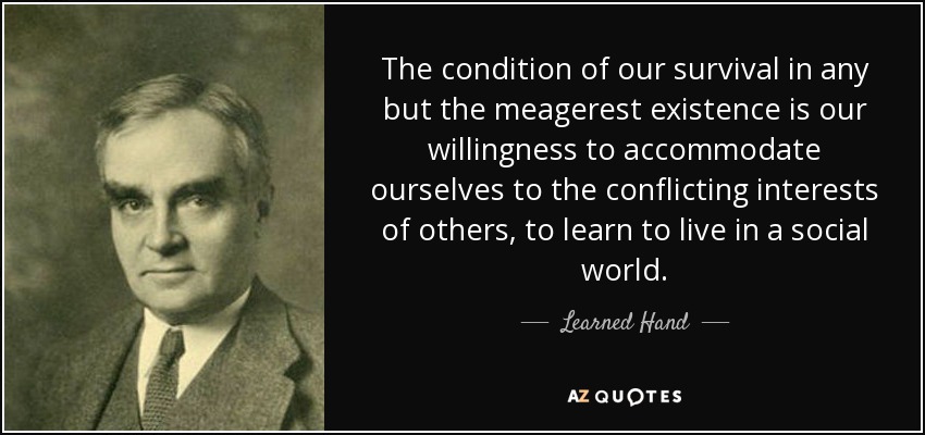 The condition of our survival in any but the meagerest existence is our willingness to accommodate ourselves to the conflicting interests of others, to learn to live in a social world. - Learned Hand