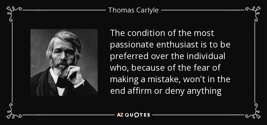 The condition of the most passionate enthusiast is to be preferred over the individual who, because of the fear of making a mistake, won't in the end affirm or deny anything - Thomas Carlyle