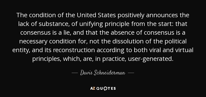 The condition of the United States positively announces the lack of substance, of unifying principle from the start: that consensus is a lie, and that the absence of consensus is a necessary condition for, not the dissolution of the political entity, and its reconstruction according to both viral and virtual principles, which, are, in practice, user-generated. - Davis Schneiderman