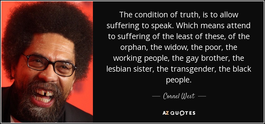 The condition of truth, is to allow suffering to speak. Which means attend to suffering of the least of these, of the orphan, the widow, the poor, the working people, the gay brother, the lesbian sister, the transgender, the black people. - Cornel West