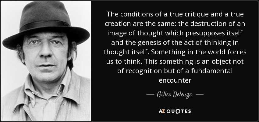 The conditions of a true critique and a true creation are the same: the destruction of an image of thought which presupposes itself and the genesis of the act of thinking in thought itself. Something in the world forces us to think. This something is an object not of recognition but of a fundamental encounter - Gilles Deleuze