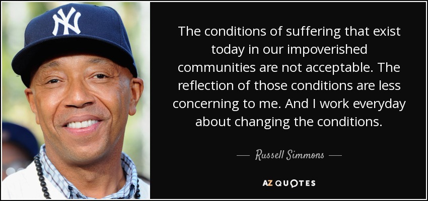 The conditions of suffering that exist today in our impoverished communities are not acceptable. The reflection of those conditions are less concerning to me. And I work everyday about changing the conditions. - Russell Simmons