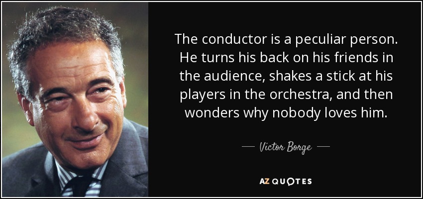 The conductor is a peculiar person. He turns his back on his friends in the audience, shakes a stick at his players in the orchestra, and then wonders why nobody loves him. - Victor Borge