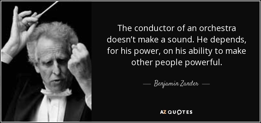 The conductor of an orchestra doesn’t make a sound. He depends, for his power, on his ability to make other people powerful. - Benjamin Zander