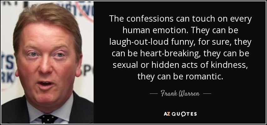 The confessions can touch on every human emotion. They can be laugh-out-loud funny, for sure, they can be heart-breaking, they can be sexual or hidden acts of kindness, they can be romantic. - Frank Warren