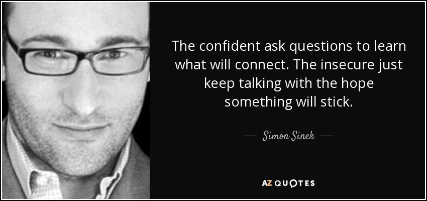 The confident ask questions to learn what will connect. The insecure just keep talking with the hope something will stick. - Simon Sinek