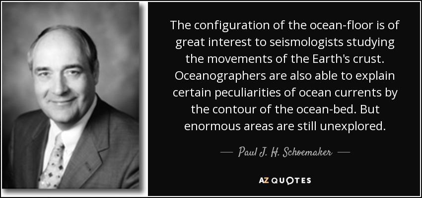 The configuration of the ocean-floor is of great interest to seismologists studying the movements of the Earth's crust. Oceanographers are also able to explain certain peculiarities of ocean currents by the contour of the ocean-bed. But enormous areas are still unexplored. - Paul J. H. Schoemaker