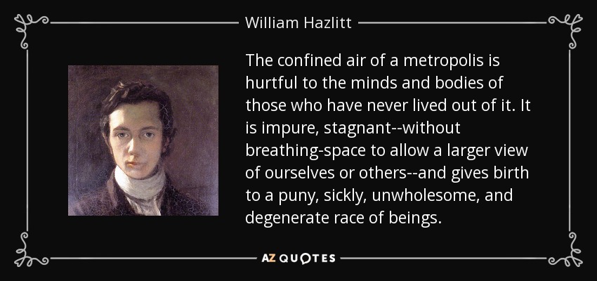 The confined air of a metropolis is hurtful to the minds and bodies of those who have never lived out of it. It is impure, stagnant--without breathing-space to allow a larger view of ourselves or others--and gives birth to a puny, sickly, unwholesome, and degenerate race of beings. - William Hazlitt