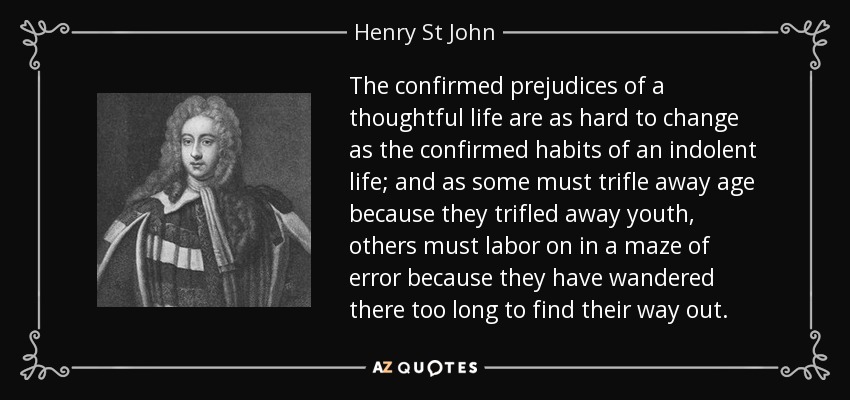 The confirmed prejudices of a thoughtful life are as hard to change as the confirmed habits of an indolent life; and as some must trifle away age because they trifled away youth, others must labor on in a maze of error because they have wandered there too long to find their way out. - Henry St John, 1st Viscount Bolingbroke