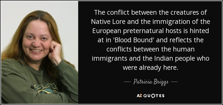 The conflict between the creatures of Native Lore and the immigration of the European preternatural hosts is hinted at in 'Blood Bound' and reflects the conflicts between the human immigrants and the Indian people who were already here. - Patricia Briggs
